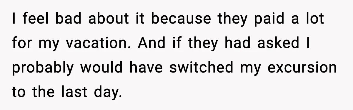 I feel bad about it because they paid a lot for my vacation. And if they had asked I probably would have switched my excursion to the last day.