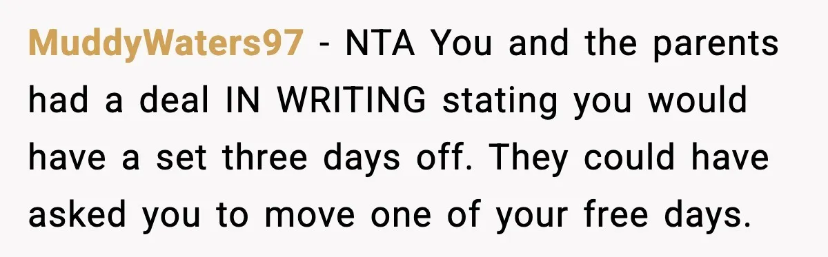 MuddyWaters97 - NTA You and the parents had a deal IN WRITING stating you would have a set three days off. They could have asked you to move one of...
