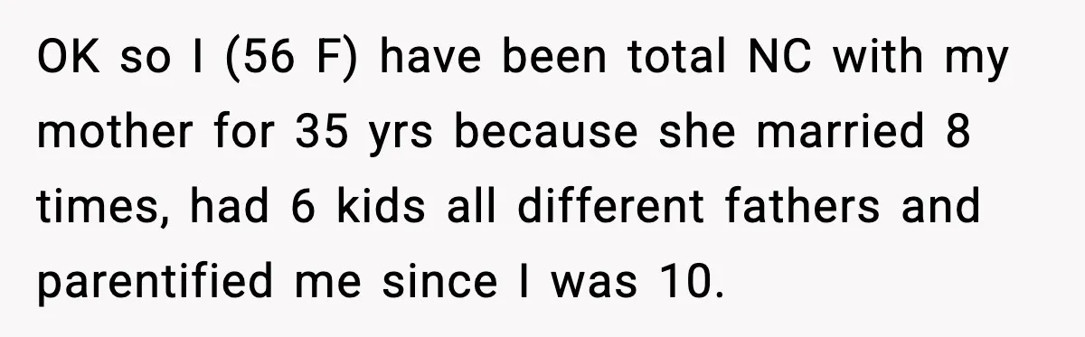 OK so I (56 F) have been total NC with my mother for 35 yrs because she married 8 times, had 6 kids all different fathers and parentified me since...