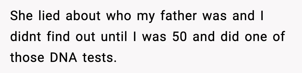 She lied about who my father was and I didnt find out until I was 50 and did one of those DNA tests.