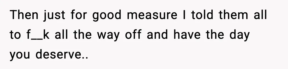 Then just for good measure I told them all to f__k all the way off and have the day you deserve..