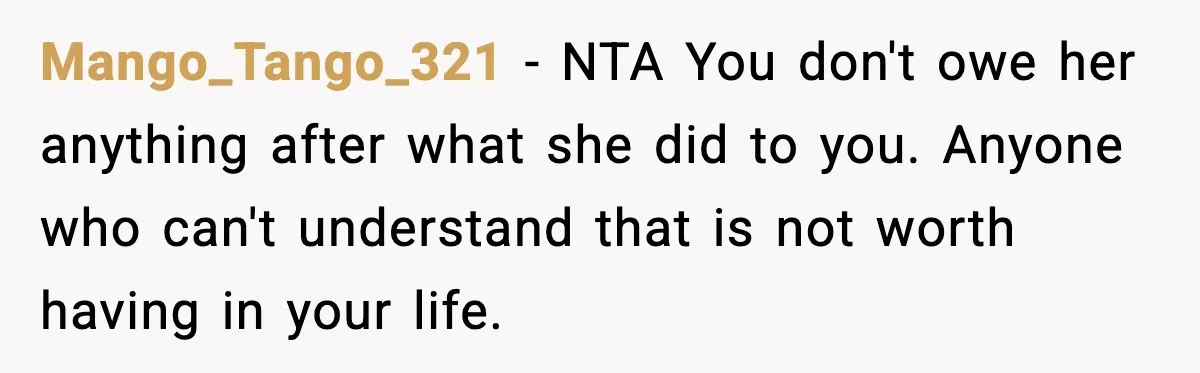 Mango_Tango_321 - NTA You don't owe her anything after what she did to you. Anyone who can't understand that is not worth having in your life.