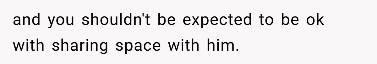 and you shouldn't be expected to be ok with sharing space with him.
