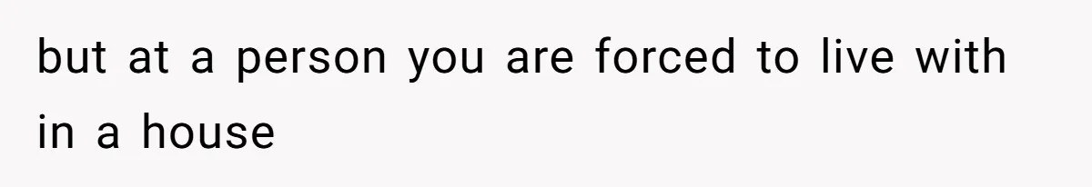 but at a person you are forced to live with in a house