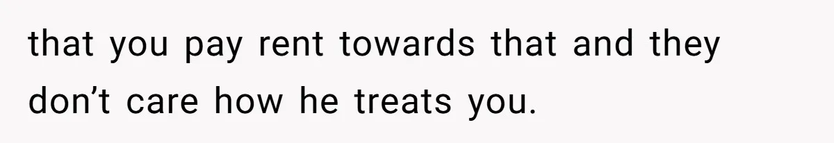 that you pay rent towards that and they don’t care how he treats you.
