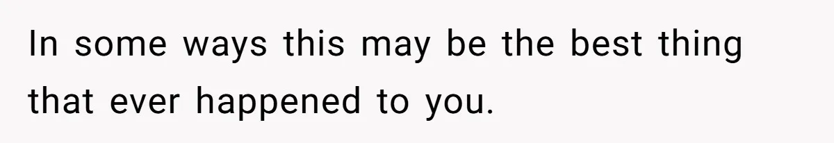 In some ways this may be the best thing that ever happened to you.