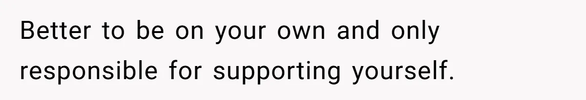 Better to be on your own and only responsible for supporting yourself.
