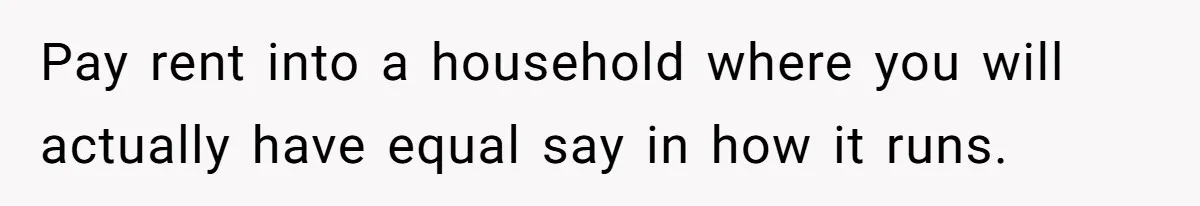 Pay rent into a household where you will actually have equal say in how it runs.