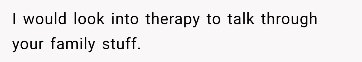 I would look into therapy to talk through your family stuff.
