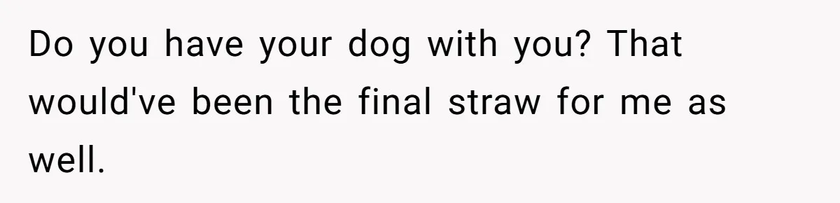 Do you have your dog with you? That would've been the final straw for me as well.