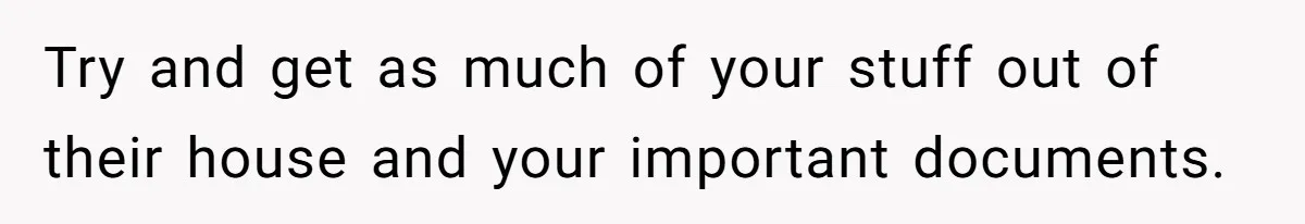 Try and get as much of your stuff out of their house and your important documents.