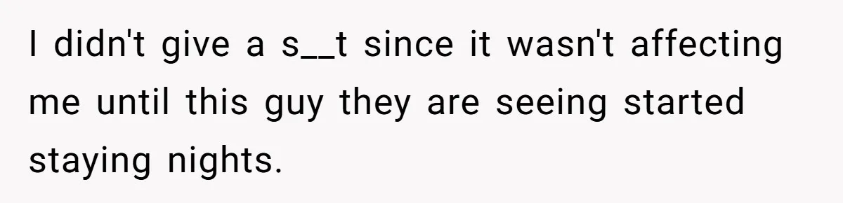 I didn't give a s__t since it wasn't affecting me until this guy they are seeing started staying nights.