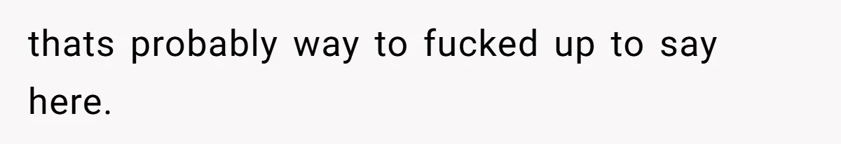 thats probably way to fucked up to say here.