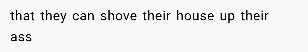 that they can shove their house up their ass