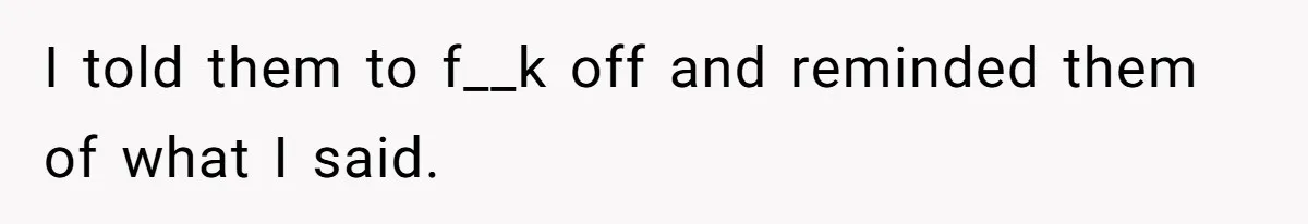 I told them to f__k off and reminded them of what I said.
