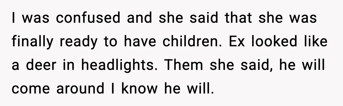 I was confused and she said that she was finally ready to have children. Ex looked like a deer in headlights. Them she said, he will come around I know...