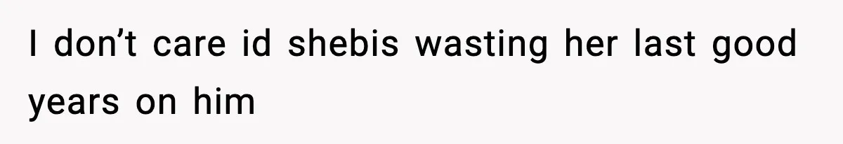 I don’t care id shebis wasting her last good years on him