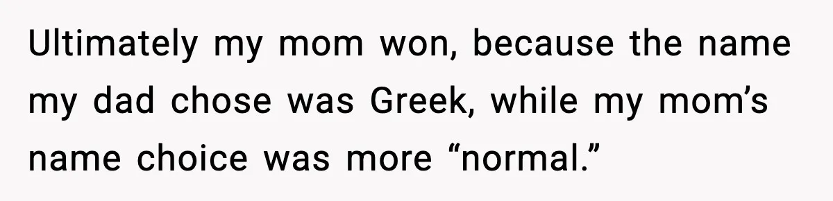 Ultimately my mom won, because the name my dad chose was Greek, while my mom’s name choice was more “normal.”