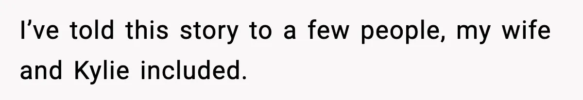 I’ve told this story to a few people, my wife and Kylie included.
