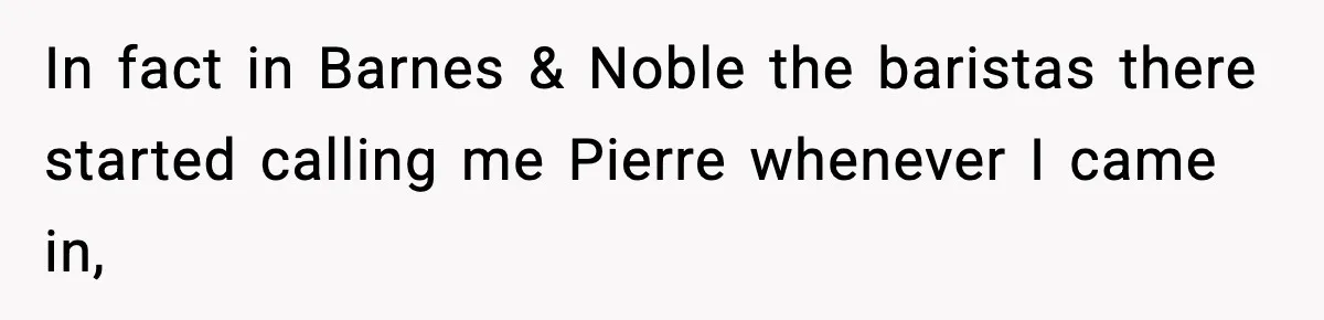 Girlfriend Loses It After Boyfriend Admits He Uses Fake Name At Starbucks In fact in Barnes & Noble the baristas there started calling me Pierre whenever I came in,