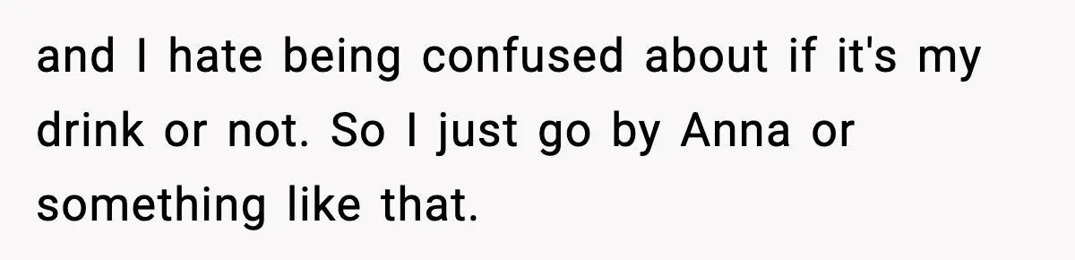Girlfriend Loses It After Boyfriend Admits He Uses Fake Name At Starbucks and I hate being confused about if it's my drink or not. So I just go by Anna or something like that.