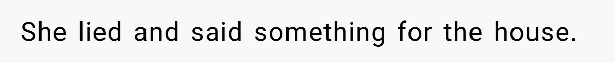 She lied and said something for the house.