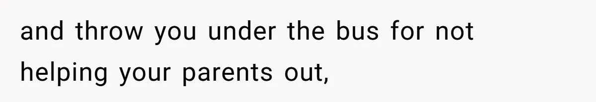 and throw you under the bus for not helping your parents out,