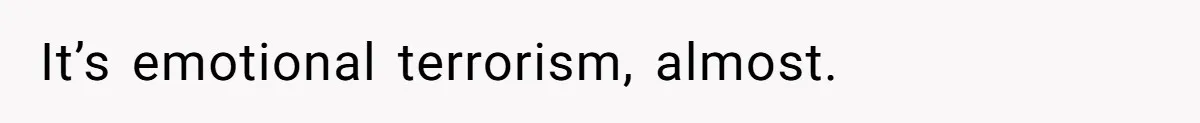 It’s emotional terrorism, almost.
