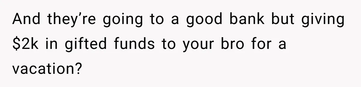 And they’re going to a good bank but giving $2k in gifted funds to your bro for a vacation?