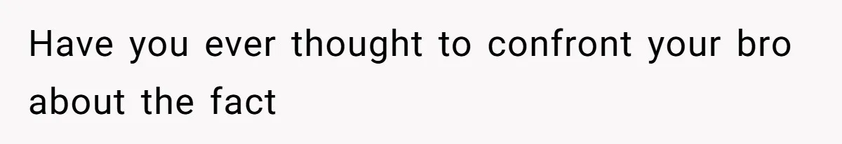 Have you ever thought to confront your bro about the fact