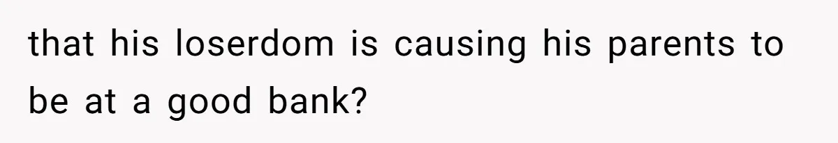 that his loserdom is causing his parents to be at a good bank?