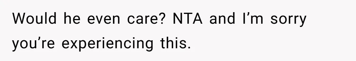 Would he even care? NTA and I’m sorry you’re experiencing this.