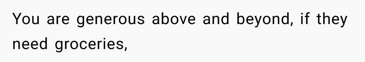 You are generous above and beyond, if they need groceries,