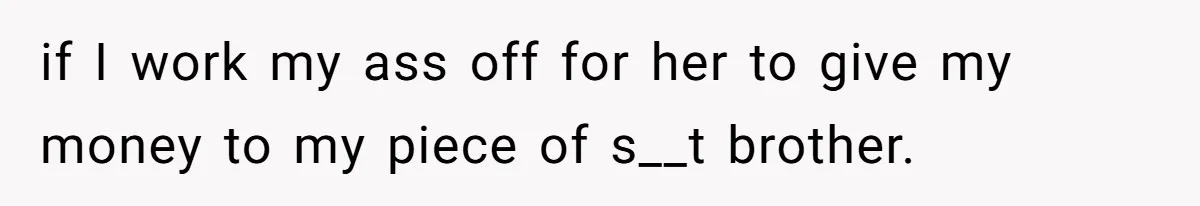 if I work my ass off for her to give my money to my piece of s__t brother.