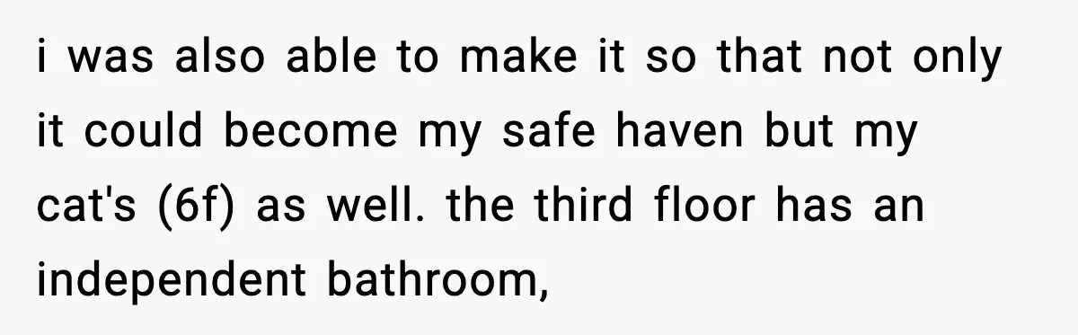 i was also able to make it so that not only it could become my safe haven but my cat's (6f) as well. the third floor has an independent bathroom,