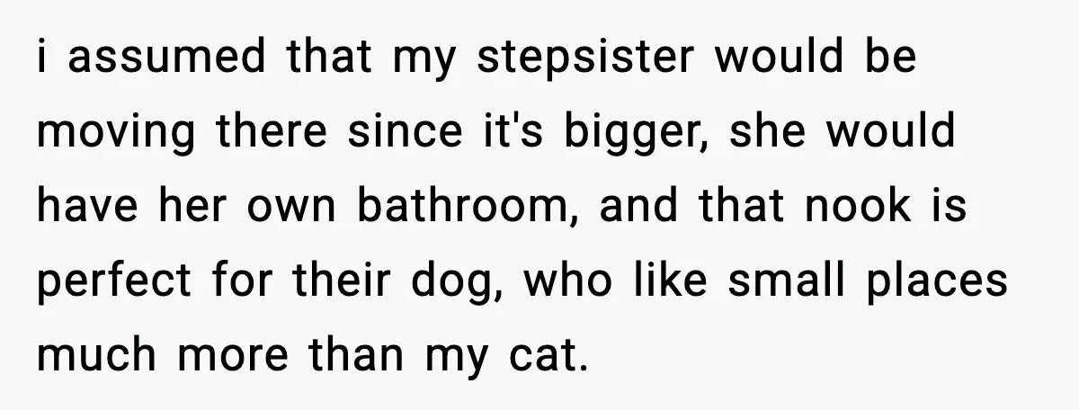 i assumed that my stepsister would be moving there since it's bigger, she would have her own bathroom, and that nook is perfect for their dog, who like small places...