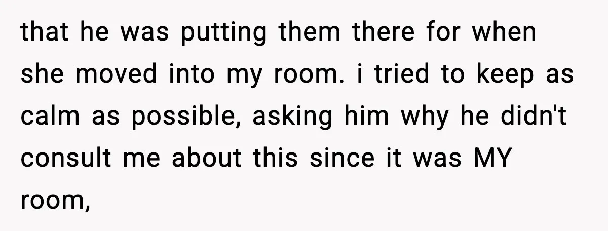 that he was putting them there for when she moved into my room. i tried to keep as calm as possible, asking him why he didn't consult me about this...