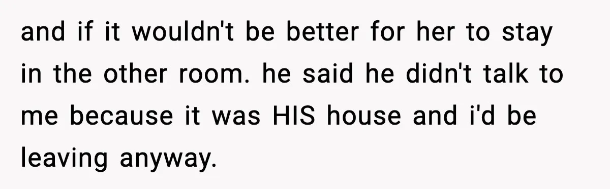 and if it wouldn't be better for her to stay in the other room. he said he didn't talk to me because it was HIS house and i'd be leaving...