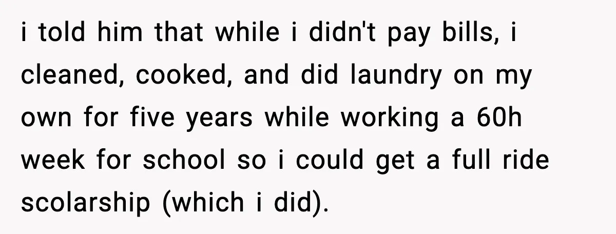 i told him that while i didn't pay bills, i cleaned, cooked, and did laundry on my own for five years while working a 60h week for school so i...