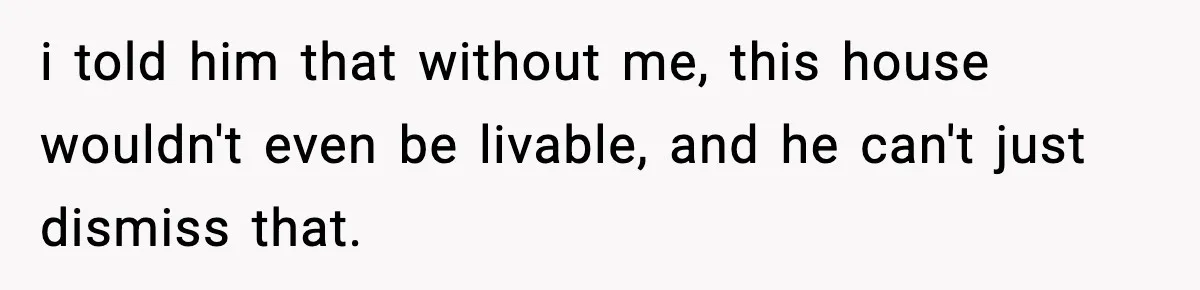 i told him that without me, this house wouldn't even be livable, and he can't just dismiss that.