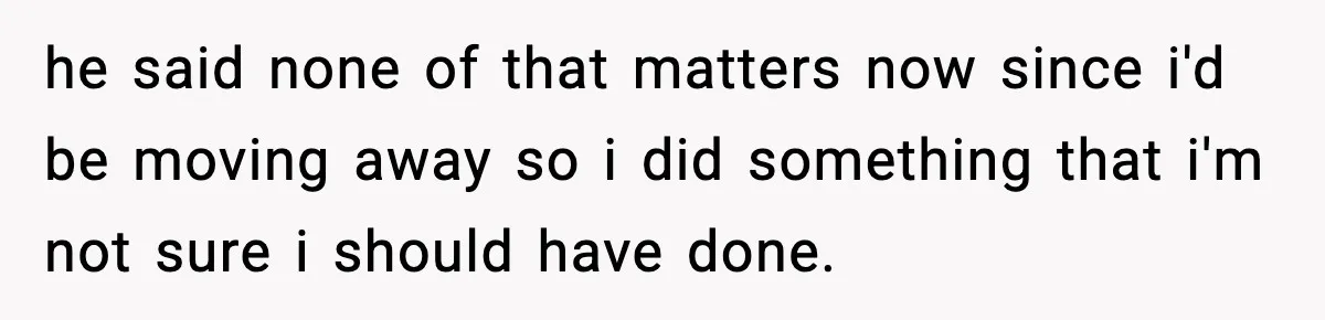 he said none of that matters now since i'd be moving away so i did something that i'm not sure i should have done.