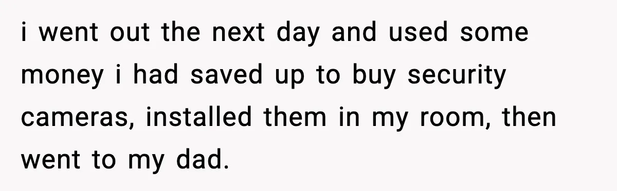 i went out the next day and used some money i had saved up to buy security cameras, installed them in my room, then went to my dad.