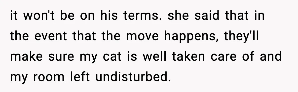 it won't be on his terms. she said that in the event that the move happens, they'll make sure my cat is well taken care of and my room left...