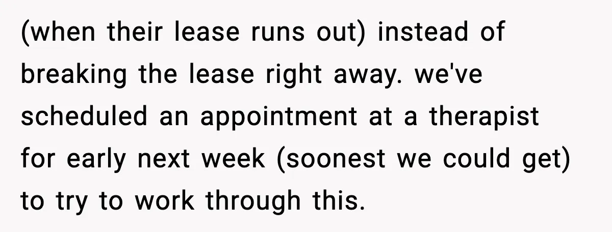 (when their lease runs out) instead of breaking the lease right away. we've scheduled an appointment at a therapist for early next week (soonest we could get) to try to...