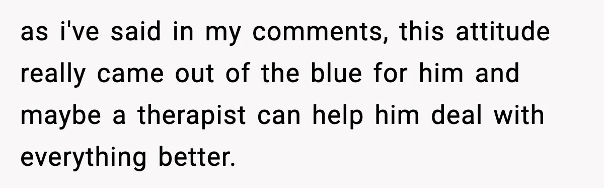 as i've said in my comments, this attitude really came out of the blue for him and maybe a therapist can help him deal with everything better.