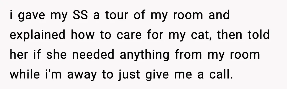 i gave my SS a tour of my room and explained how to care for my cat, then told her if she needed anything from my room while i'm away...