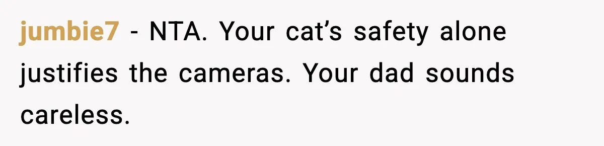jumbie7 - NTA. Your cat’s safety alone justifies the cameras. Your dad sounds careless.