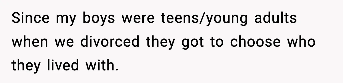 Since my boys were teens/young adults when we divorced they got to choose who they lived with.