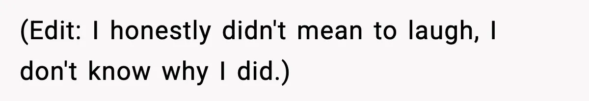 (Edit: I honestly didn't mean to laugh, I don't know why I did.)