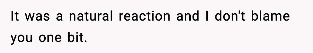 It was a natural reaction and I don't blame you one bit.